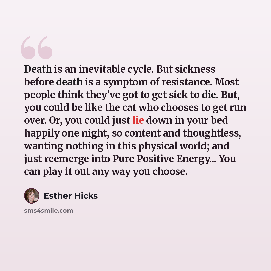 “Death is an inevitable cycle. But sickness before death is a symptom of resistance. Most people think they've got to get sick to die. But, you could be like the cat who chooses to get run over. Or, you could just lie down in your bed happily one night, so content and thoughtless, wanting nothing…” quote by Esther Hicks