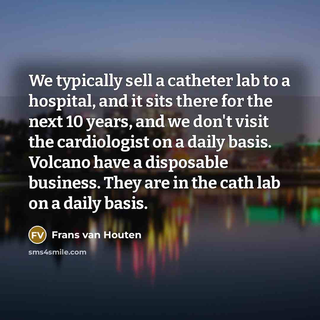 “We typically sell a catheter lab to a hospital, and it sits there for the next 10 years, and we don't visit the cardiologist on a daily basis. Volcano have a disposable business. They are in the cath lab on a daily basis.” quote by Frans van Houten