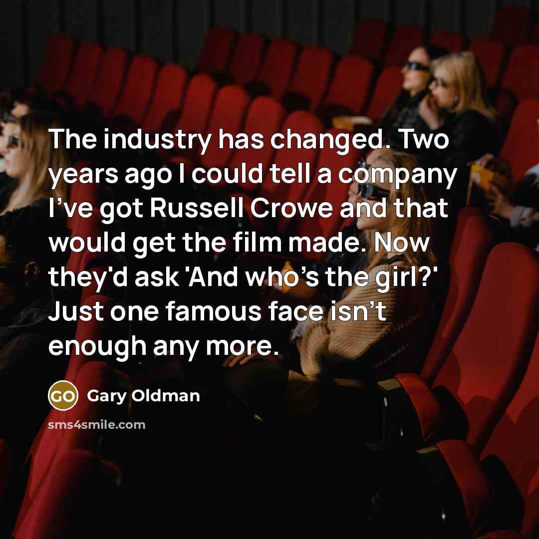 “The industry has changed. Two years ago I could tell a company I've got Russell Crowe and that would get the film made. Now they'd ask 'And who's the girl?' Just one famous face isn't enough any more.” quote by Gary Oldman