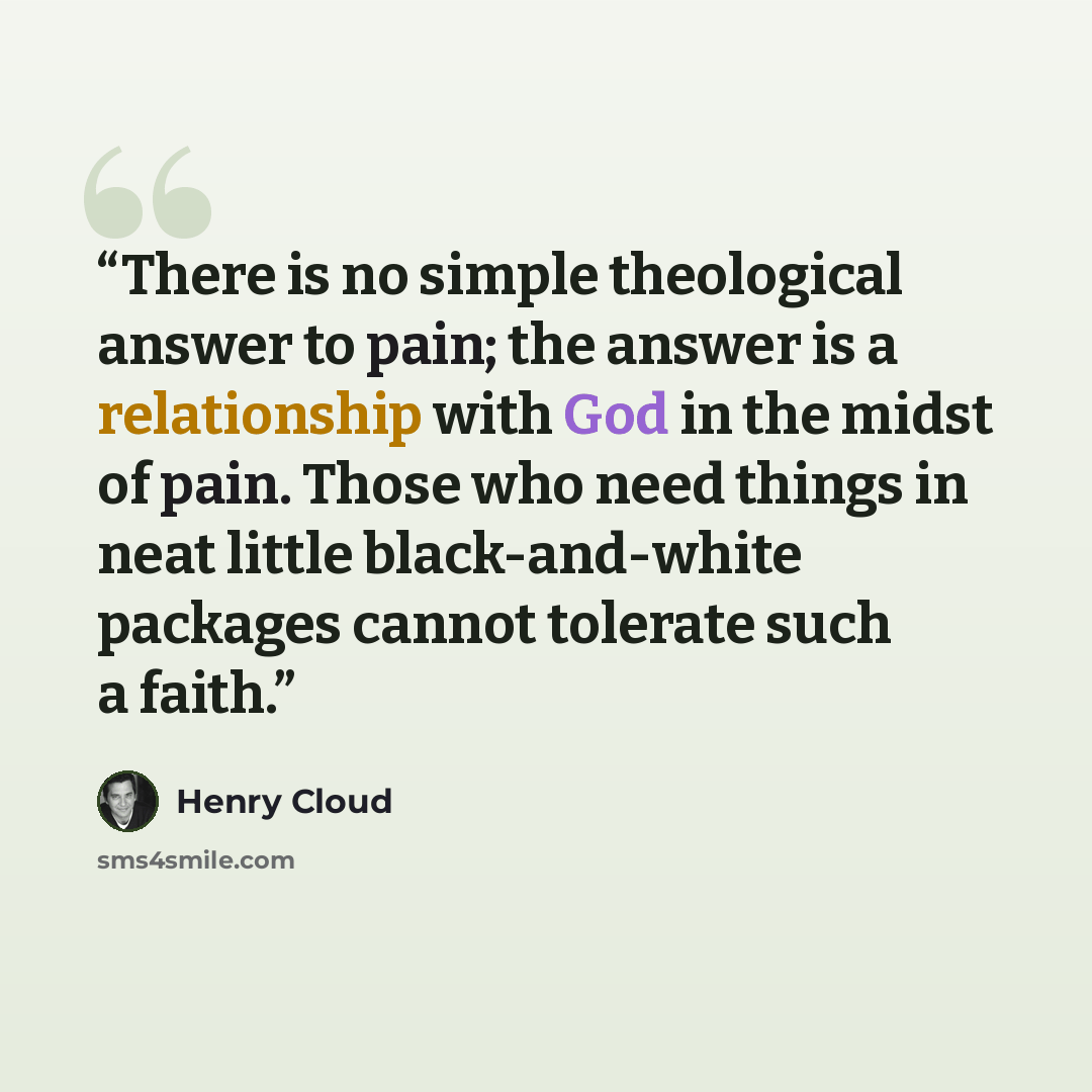“There is no simple theological answer to pain; the answer is a relationship with God in the midst of pain. Those who need things in neat little black-and-white packages cannot tolerate such a faith.” quote by Henry Cloud