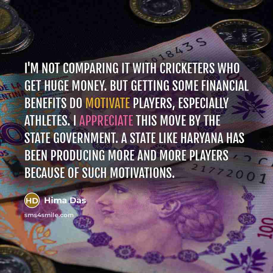 “I'm not comparing it with cricketers who get huge money. But getting some financial benefits do motivate players, especially athletes. I appreciate this move by the state government. A state like Haryana has been producing more and more players because of such motivations.” quote by Hima Das