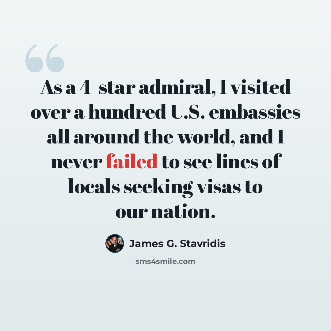 “As a 4-star admiral, I visited over a hundred U.S. embassies all around the world, and I never failed to see lines of locals seeking visas to our nation.” quote by James G. Stavridis