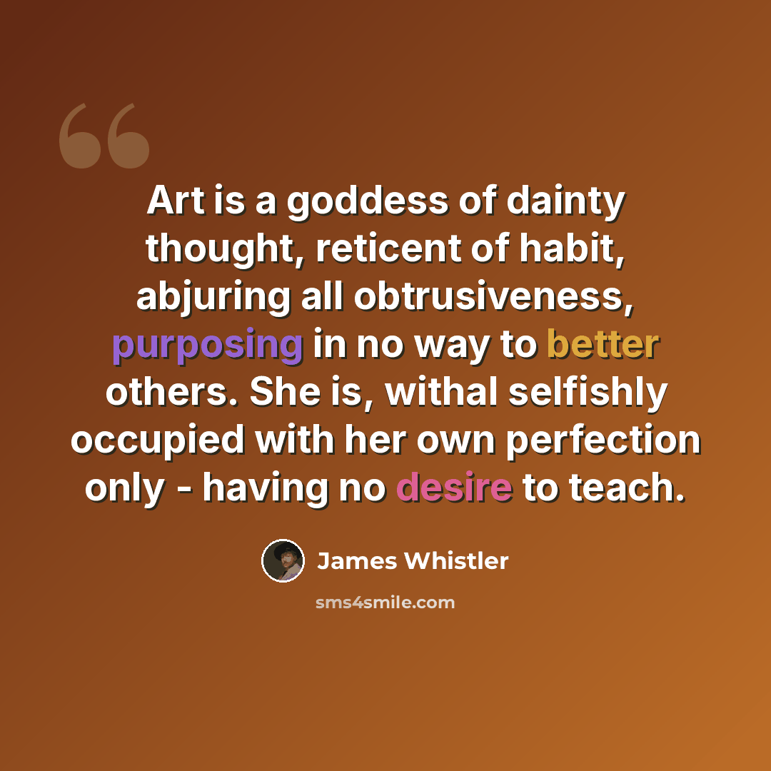 “Art is a goddess of dainty thought, reticent of habit, abjuring all obtrusiveness, purposing in no way to better others. She is, withal selfishly occupied with her own perfection only - having no desire to teach.” quote by James Whistler