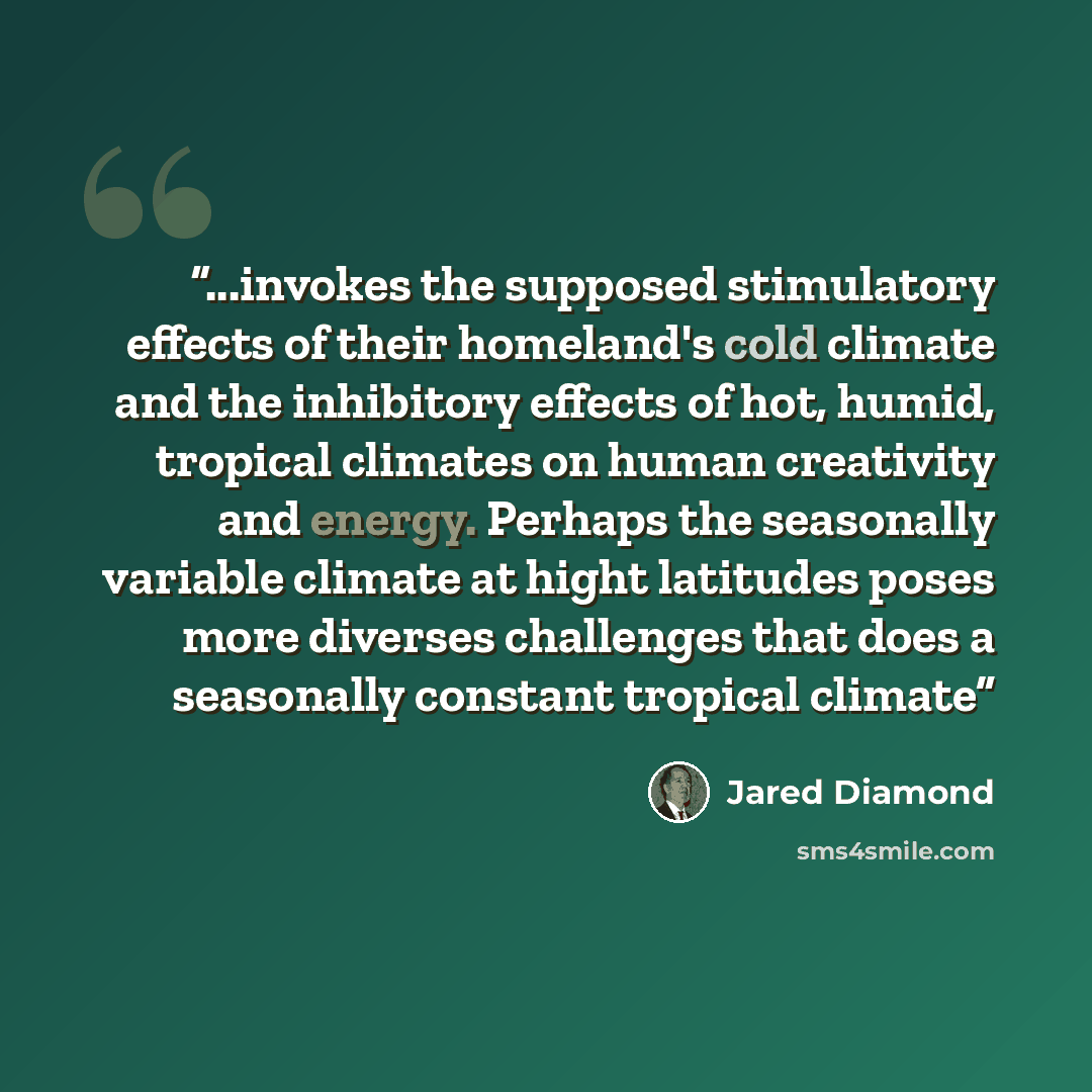 “...invokes the supposed stimulatory effects of their homeland's cold climate and the inhibitory effects of hot, humid, tropical climates on human creativity and energy. Perhaps the seasonally variable climate at hight latitudes poses more diverses challenges that does a seasonally constant…” quote by Jared Diamond