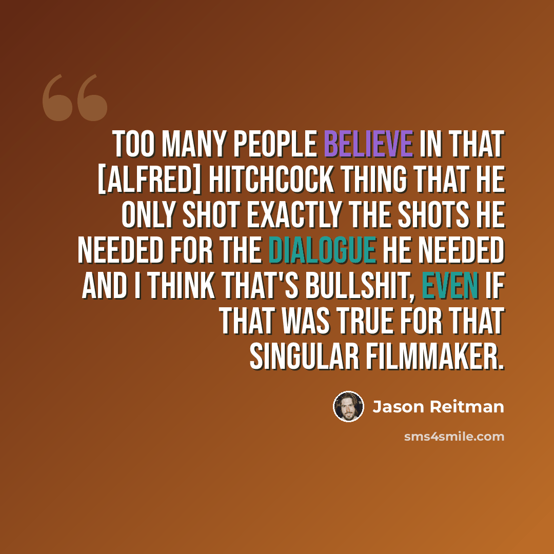 “Too many people believe in that [Alfred] Hitchcock thing that he only shot exactly the shots he needed for the dialogue he needed and I think that's bullshit, even if that was true for that singular filmmaker.” quote by Jason Reitman