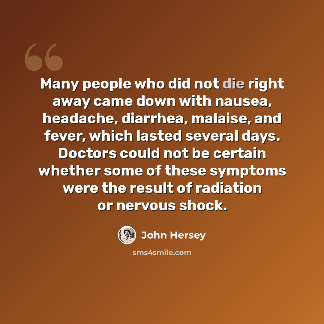 “Many people who did not die right away came down with nausea, headache, diarrhea, malaise, and fever, which lasted several days. Doctors could not be certain whether some of these symptoms were the result of radiation or nervous shock.” quote by John Hersey
