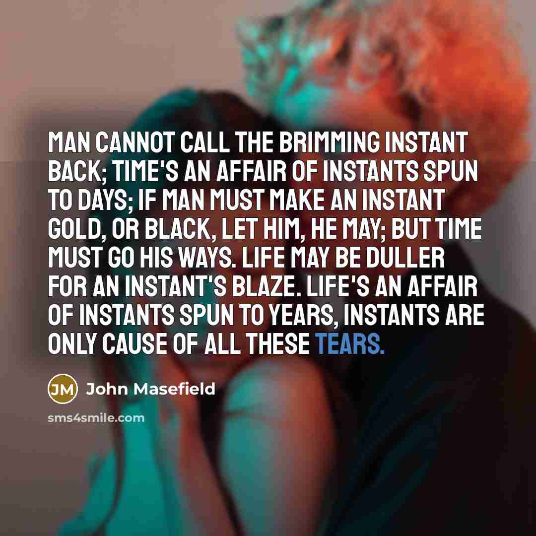 “Man cannot call the brimming instant back; Time's an affair of instants spun to days; If man must make an instant gold, or black, Let him, he may; but Time must go his ways. Life may be duller for an instant's blaze. Life's an affair of instants spun to years, Instants are only cause of all these…” quote by John Masefield