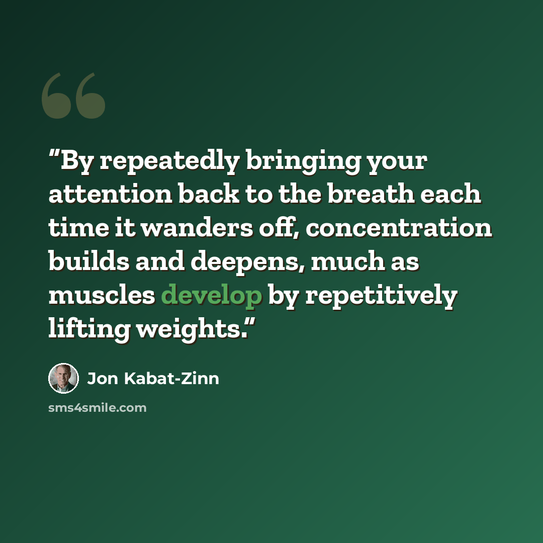 “By repeatedly bringing your attention back to the breath each time it wanders off, concentration builds and deepens, much as muscles develop by repetitively lifting weights.” quote by Jon Kabat-Zinn