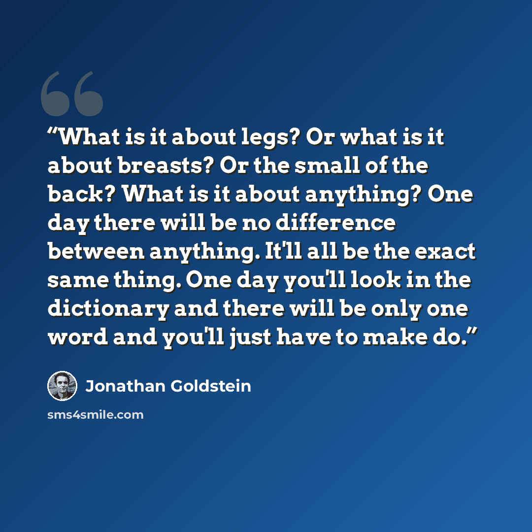 “What is it about legs? Or what is it about breasts? Or the small of the back? What is it about anything? One day there will be no difference between anything. It'll all be the exact same thing. One day you'll look in the dictionary and there will be only one word and you'll just have to make do.” quote by Jonathan Goldstein
