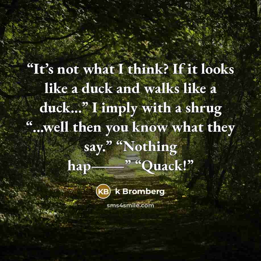 “It’s not what I think? If it looks like a duck and walks like a duck...” I imply with a shrug “...well then you know what they say.” “Nothing hap―” “Quack!” quote by K Bromberg