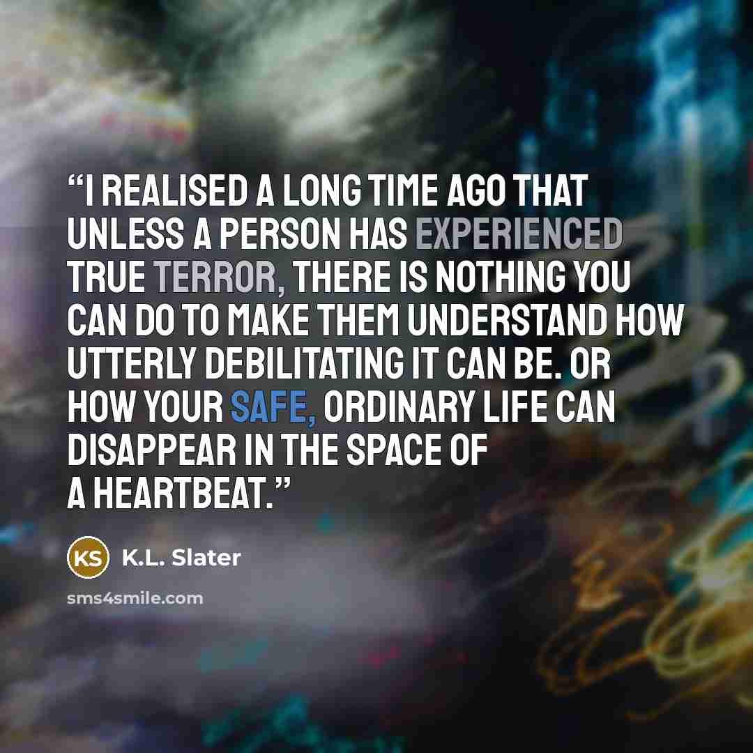 “I realised a long time ago that unless a person has experienced true terror, there is nothing you can do to make them understand how utterly debilitating it can be. Or how your safe, ordinary life can disappear in the space of a heartbeat.” quote by K.L. Slater