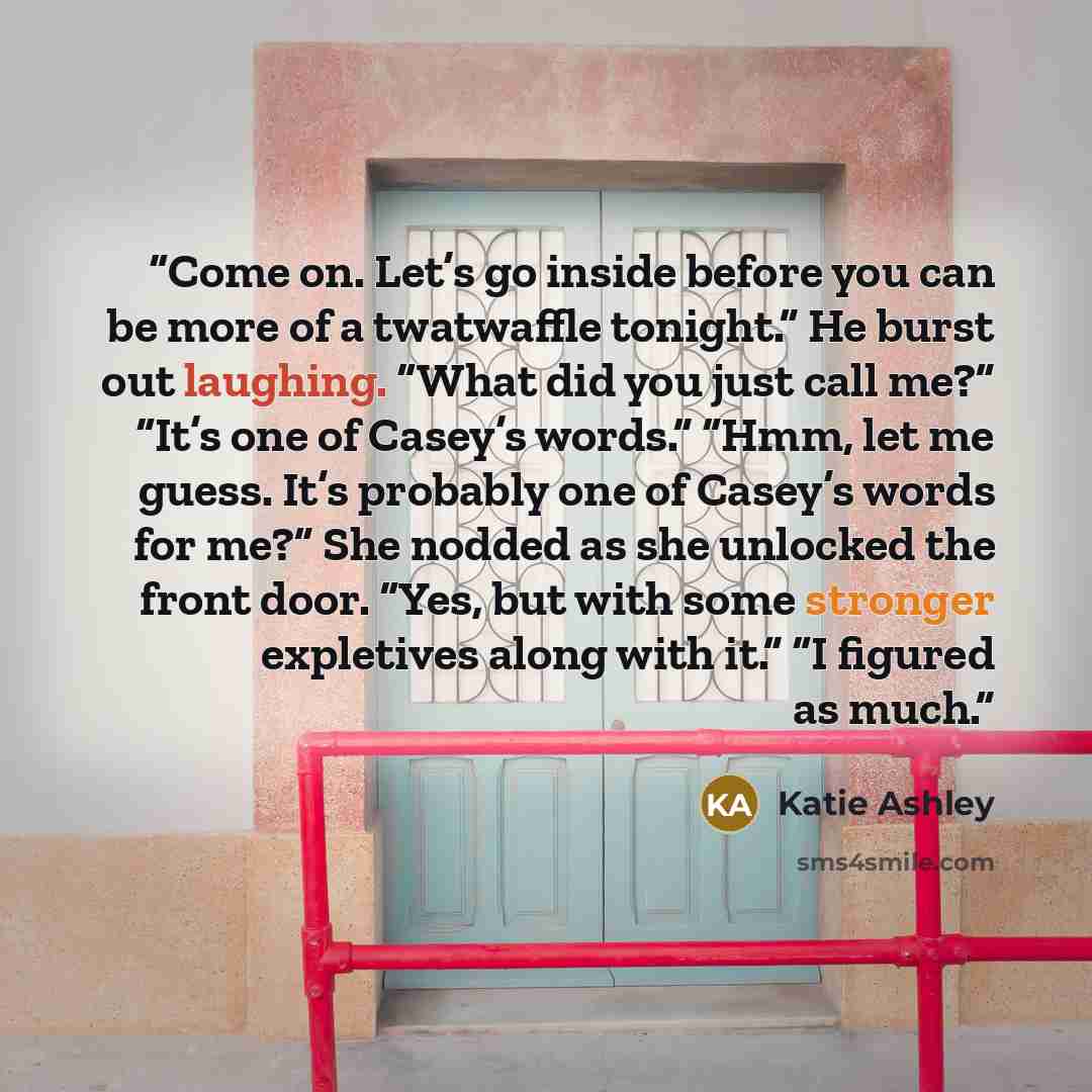 “Come on. Let’s go inside before you can be more of a twatwaffle tonight.” He burst out laughing. “What did you just call me?” “It’s one of Casey’s words.” “Hmm, let me guess. It’s probably one of Casey’s words for me?” She nodded as she unlocked the front door. “Yes, but with some stronger…” quote by Katie Ashley