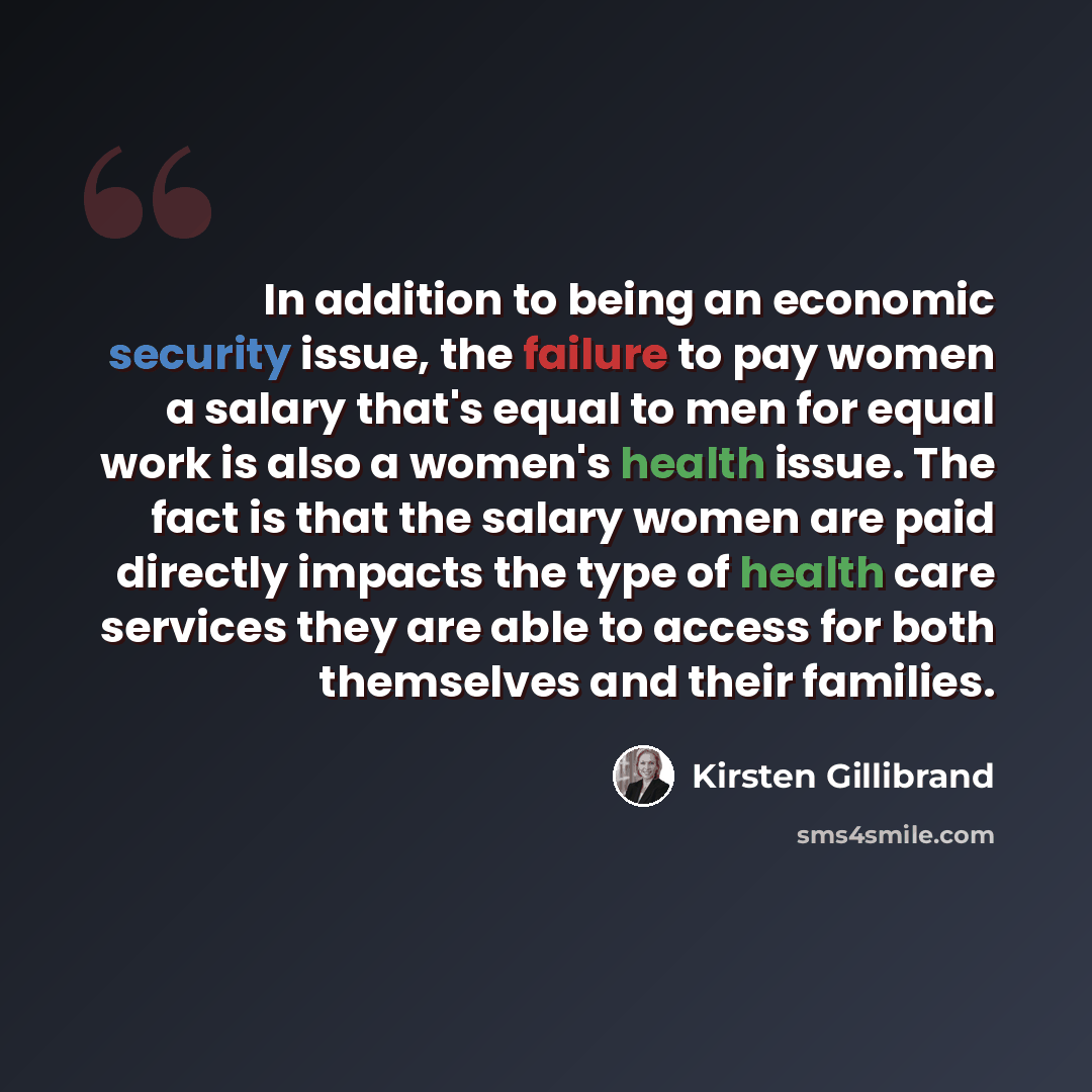 “In addition to being an economic security issue, the failure to pay women a salary that's equal to men for equal work is also a women's health issue. The fact is that the salary women are paid directly impacts the type of health care services they are able to access for both themselves and their…” quote by Kirsten Gillibrand