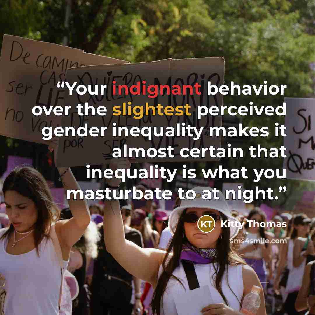 “Your indignant behavior over the slightest perceived gender inequality makes it almost certain that inequality is what you masturbate to at night.” quote by Kitty Thomas