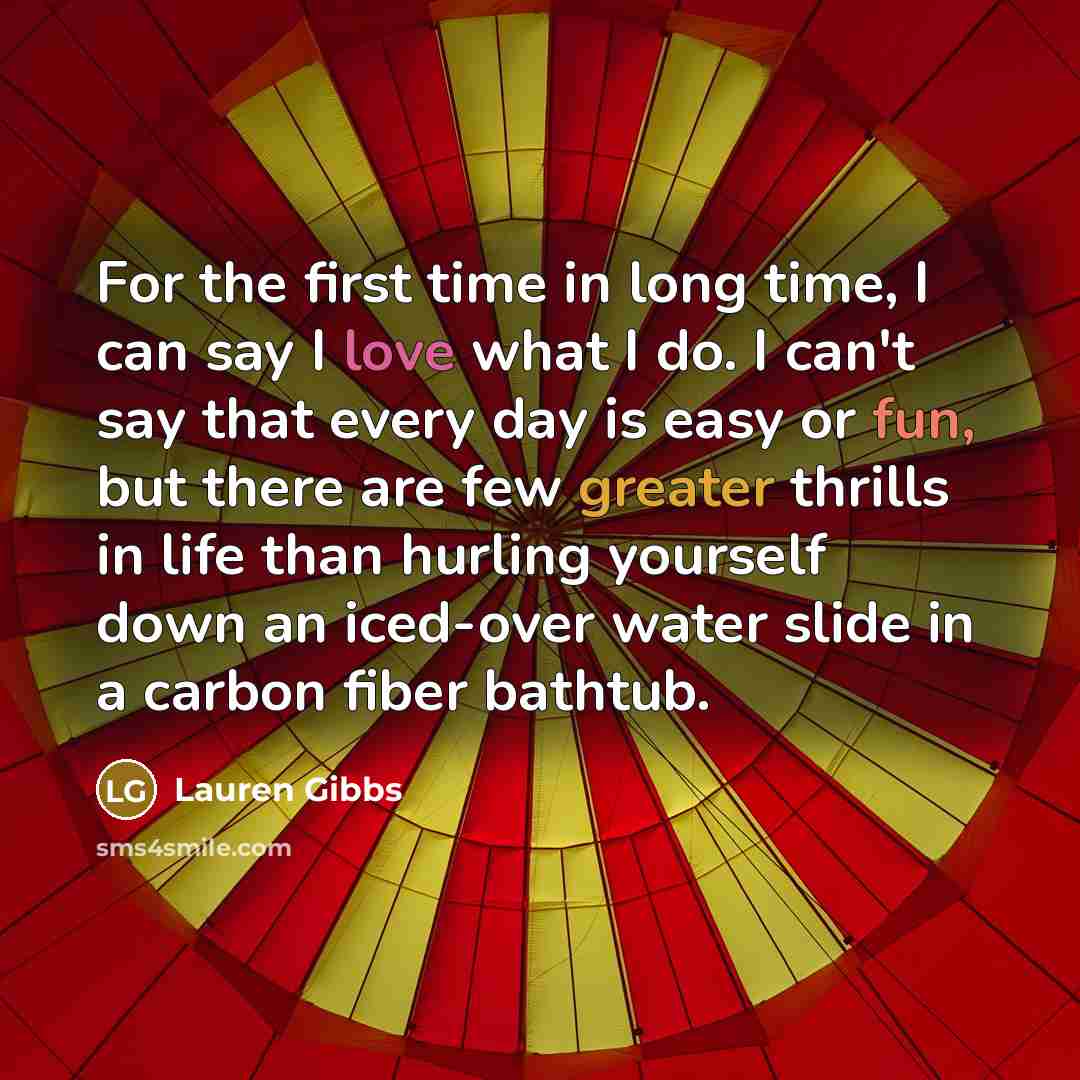 “For the first time in long time, I can say I love what I do. I can't say that every day is easy or fun, but there are few greater thrills in life than hurling yourself down an iced-over water slide in a carbon fiber bathtub.” quote by Lauren Gibbs