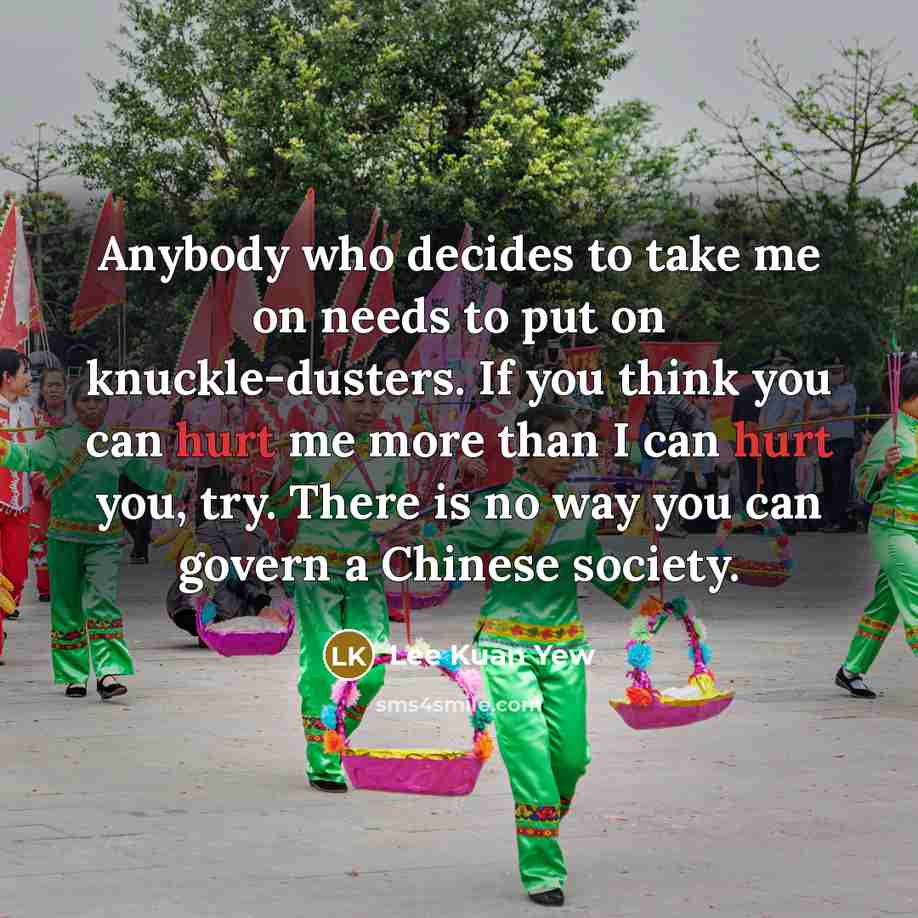 “Anybody who decides to take me on needs to put on knuckle-dusters. If you think you can hurt me more than I can hurt you, try. There is no way you can govern a Chinese society.” quote by Lee Kuan Yew