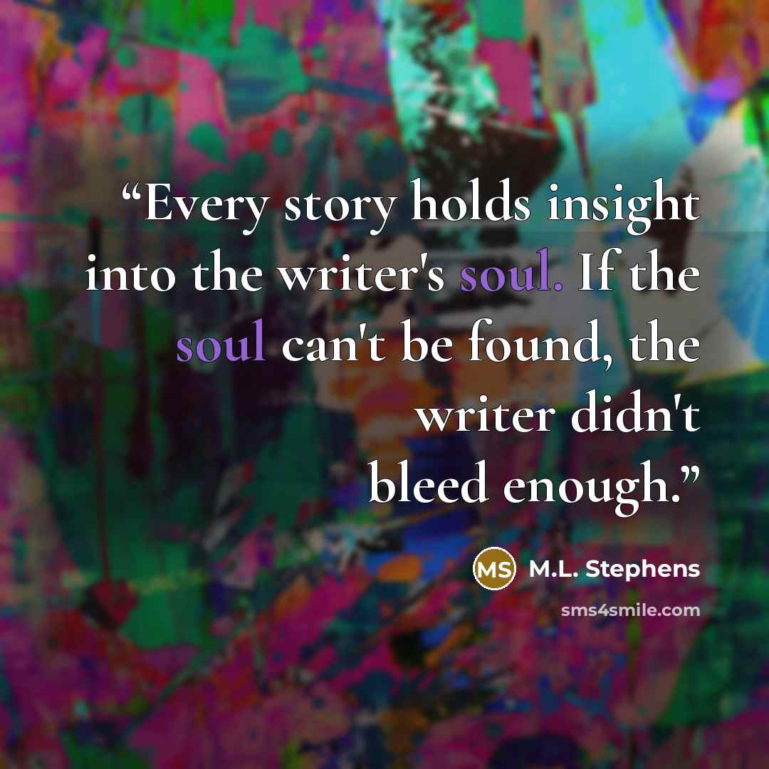 “Every story holds insight into the writer's soul. If the soul can't be found, the writer didn't bleed enough.” quote by M.L. Stephens