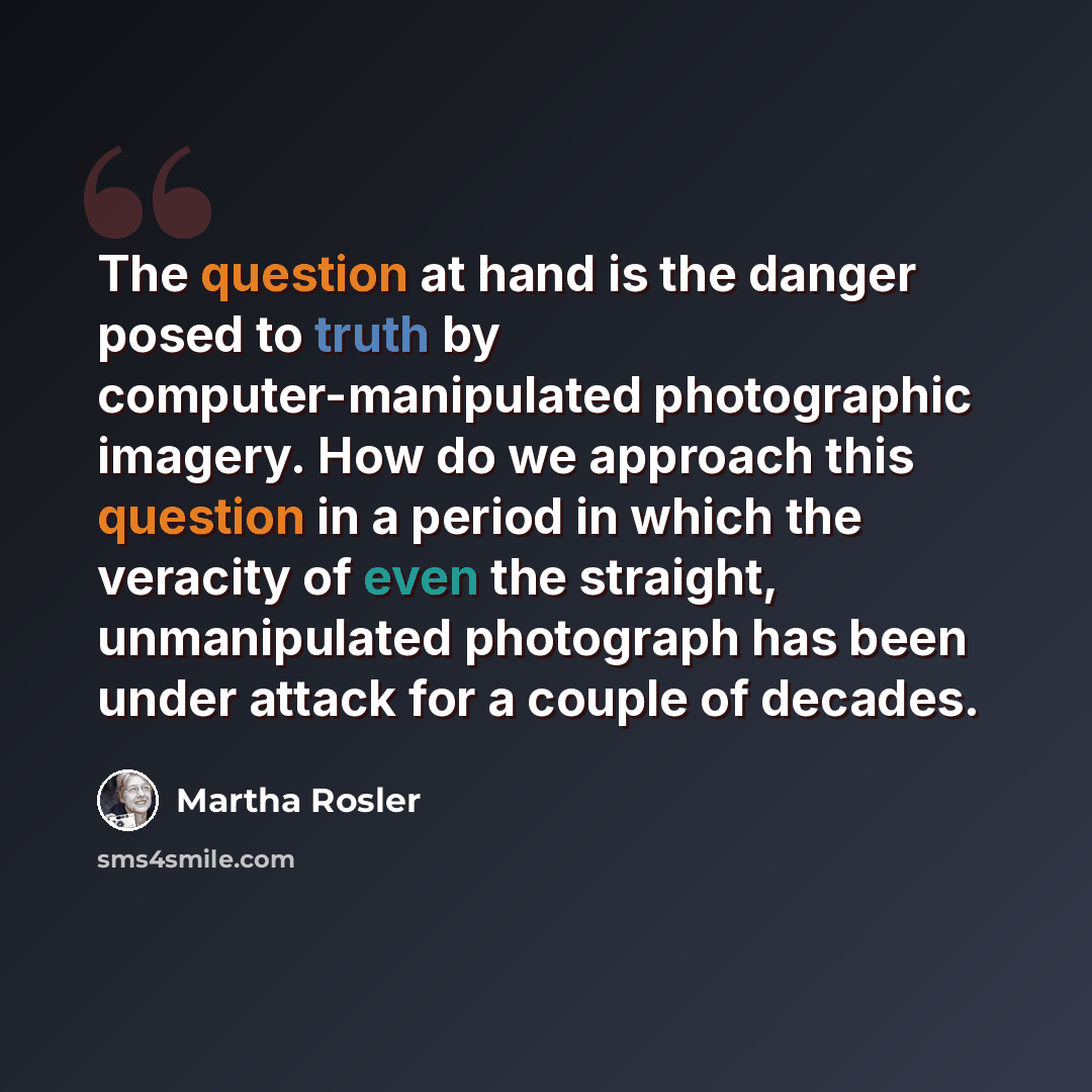 “The question at hand is the danger posed to truth by computer-manipulated photographic imagery. How do we approach this question in a period in which the veracity of even the straight, unmanipulated photograph has been under attack for a couple of decades.” quote by Martha Rosler