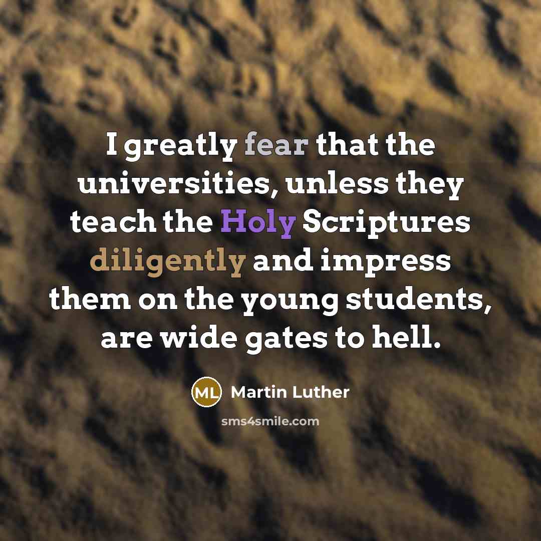 “I greatly fear that the universities, unless they teach the Holy Scriptures diligently and impress them on the young students, are wide gates to hell.” quote by Martin Luther