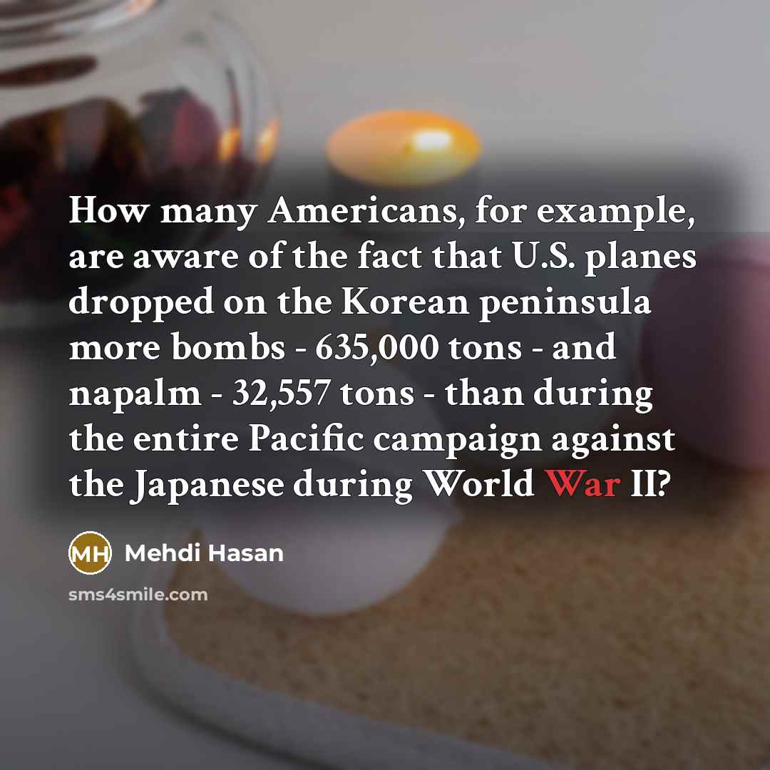 “How many Americans, for example, are aware of the fact that U.S. planes dropped on the Korean peninsula more bombs - 635,000 tons - and napalm - 32,557 tons - than during the entire Pacific campaign against the Japanese during World War II?” quote by Mehdi Hasan
