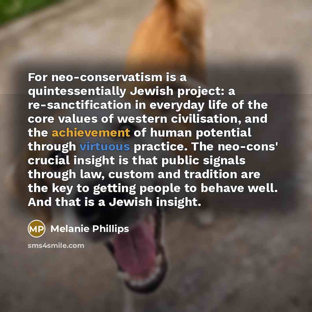 “For neo-conservatism is a quintessentially Jewish project: a re-sanctification in everyday life of the core values of western civilisation, and the achievement of human potential through virtuous practice. The neo-cons' crucial insight is that public signals through law, custom and tradition are…” quote by Melanie Phillips