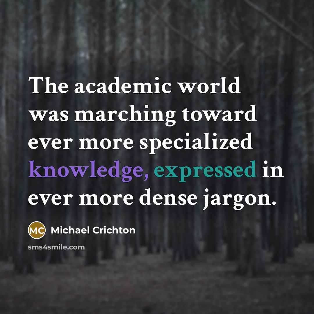 “The academic world was marching toward ever more specialized knowledge, expressed in ever more dense jargon.” quote by Michael Crichton