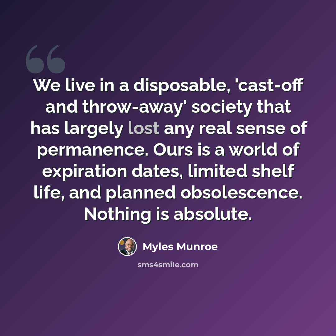 “We live in a disposable, 'cast-off and throw-away' society that has largely lost any real sense of permanence. Ours is a world of expiration dates, limited shelf life, and planned obsolescence. Nothing is absolute.” quote by Myles Munroe