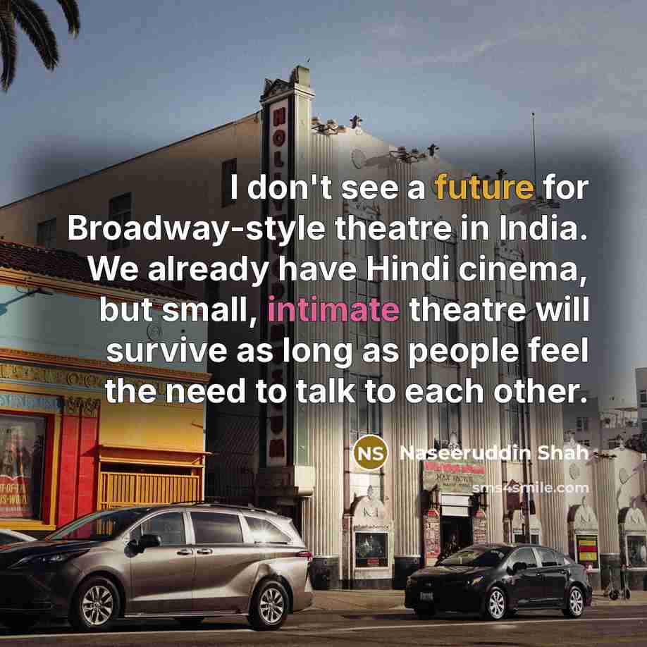 “I don't see a future for Broadway-style theatre in India. We already have Hindi cinema, but small, intimate theatre will survive as long as people feel the need to talk to each other.” quote by Naseeruddin Shah