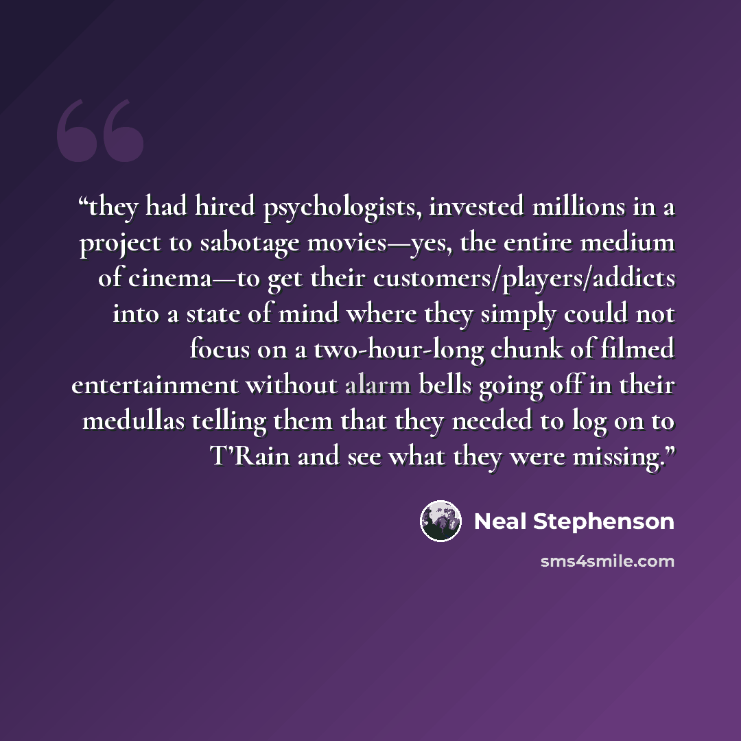 “they had hired psychologists, invested millions in a project to sabotage movies—yes, the entire medium of cinema—to get their customers/players/addicts into a state of mind where they simply could not focus on a two-hour-long chunk of filmed entertainment without alarm bells going off in their…” quote by Neal Stephenson