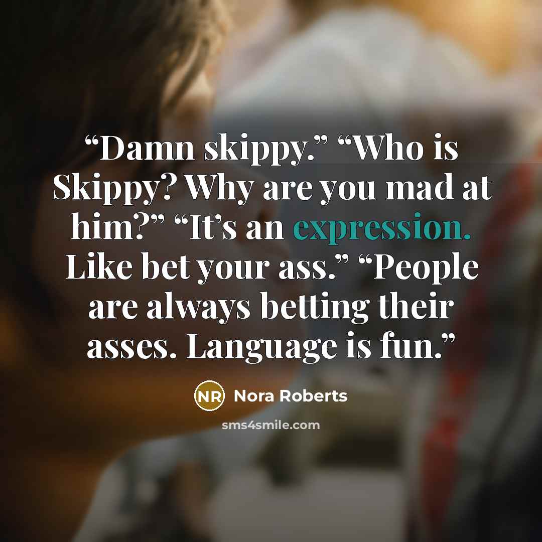 “Damn skippy.” “Who is Skippy? Why are you mad at him?” “It’s an expression. Like bet your ass.” “People are always betting their asses. Language is fun.” quote by Nora Roberts