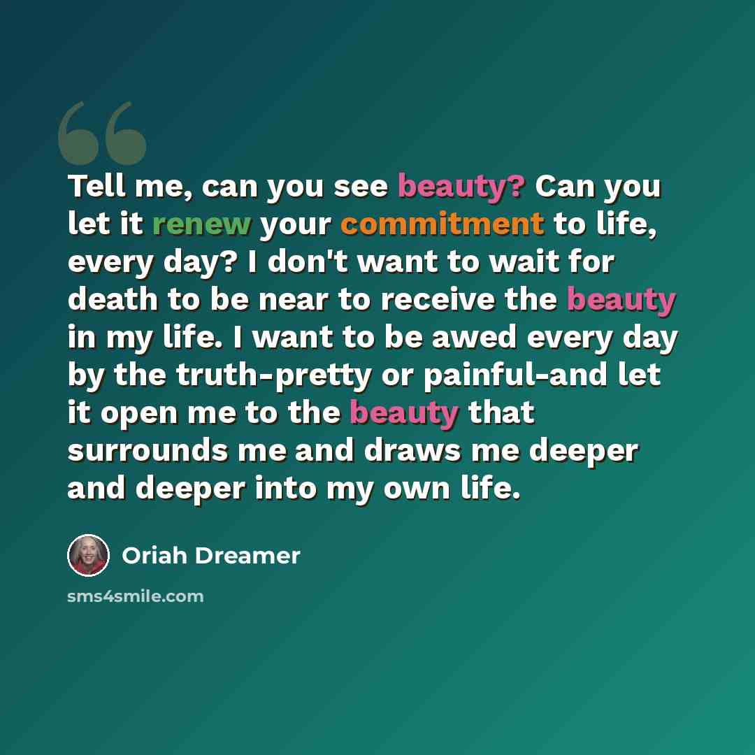 “Tell me, can you see beauty? Can you let it renew your commitment to life, every day? I don't want to wait for death to be near to receive the beauty in my life. I want to be awed every day by the truth-pretty or painful-and let it open me to the beauty that surrounds me and draws me deeper and…” quote by Oriah Dreamer