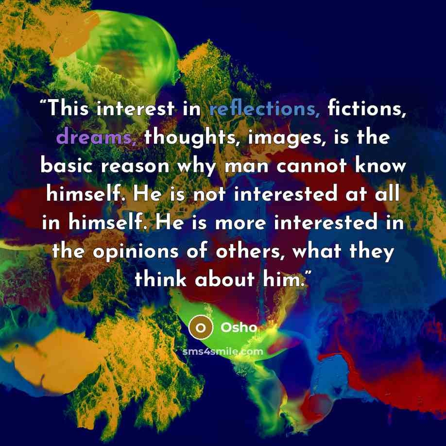 “This interest in reflections, fictions, dreams, thoughts, images, is the basic reason why man cannot know himself. He is not interested at all in himself. He is more interested in the opinions of others, what they think about him.” quote by Osho