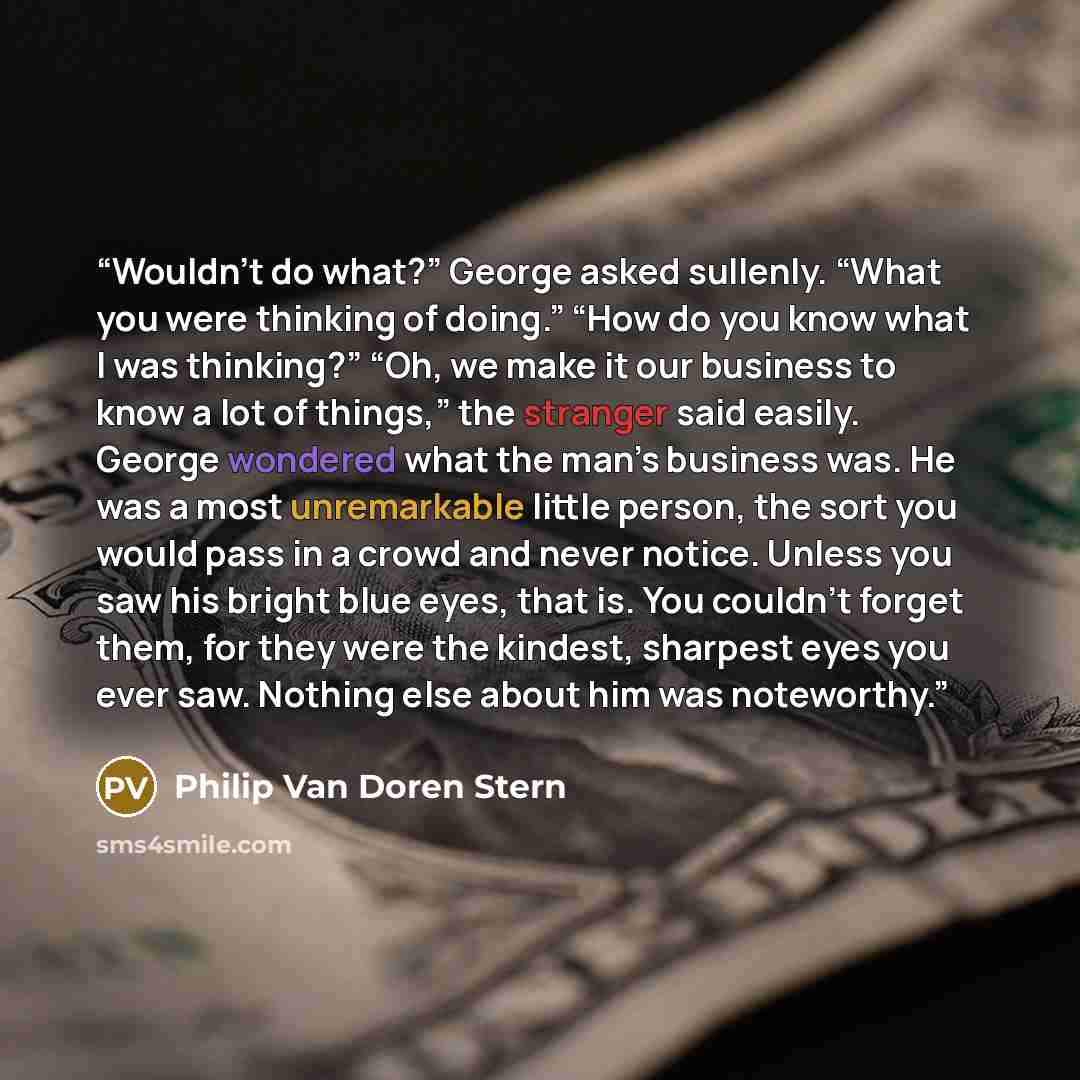 “Wouldn’t do what?” George asked sullenly. “What you were thinking of doing.” “How do you know what I was thinking?” “Oh, we make it our business to know a lot of things,” the stranger said easily. George wondered what the man’s business was. He was a most unremarkable little person, the sort you…” quote by Philip Van Doren Stern