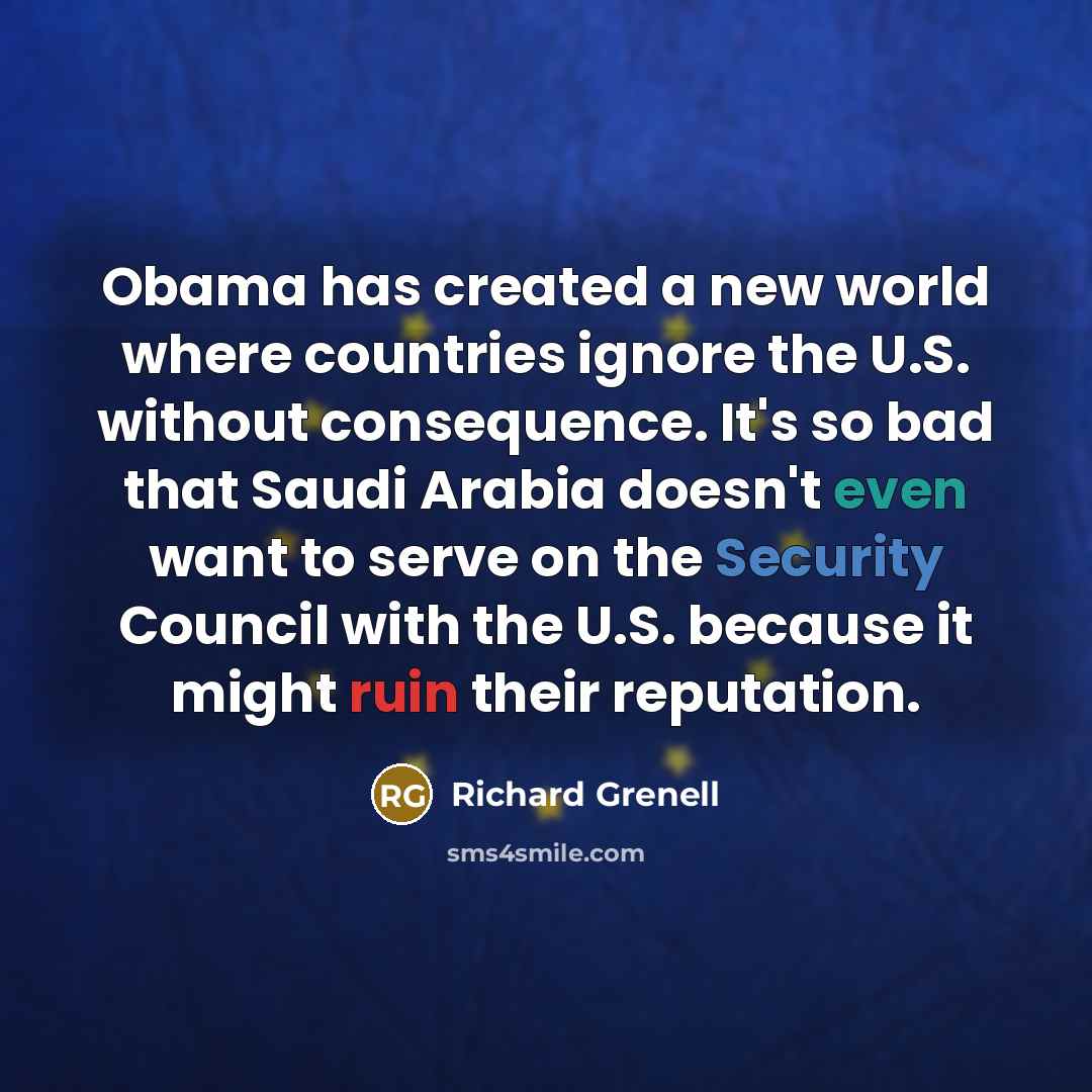 “Obama has created a new world where countries ignore the U.S. without consequence. It's so bad that Saudi Arabia doesn't even want to serve on the Security Council with the U.S. because it might ruin their reputation.” quote by Richard Grenell