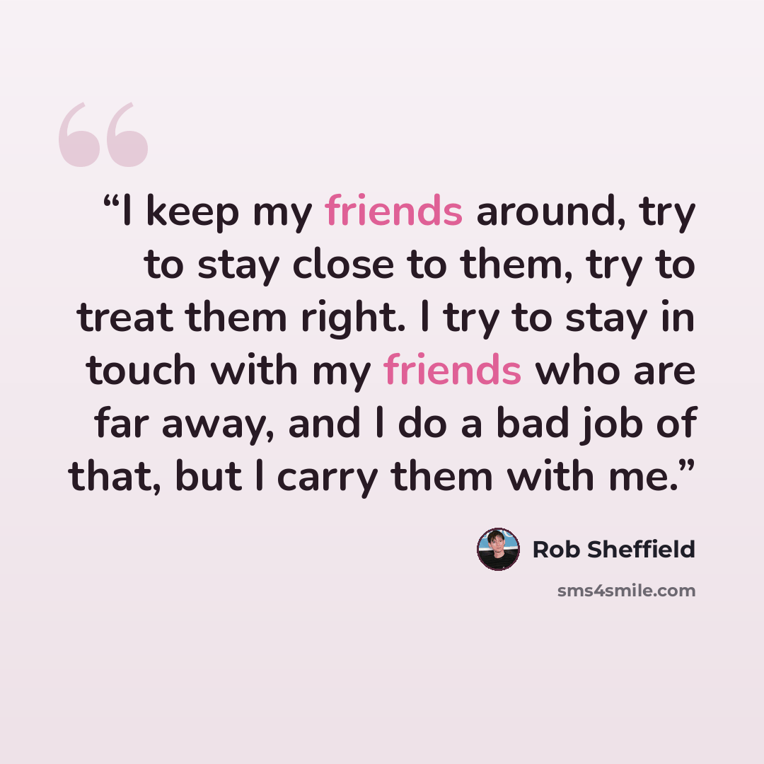 “I keep my friends around, try to stay close to them, try to treat them right. I try to stay in touch with my friends who are far away, and I do a bad job of that, but I carry them with me.” quote by Rob Sheffield