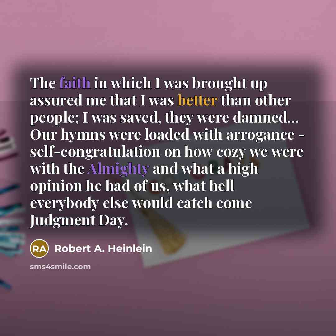 “The faith in which I was brought up assured me that I was better than other people; I was saved, they were damned… Our hymns were loaded with arrogance - self-congratulation on how cozy we were with the Almighty and what a high opinion he had of us, what hell everybody else would catch come…” quote by Robert A. Heinlein