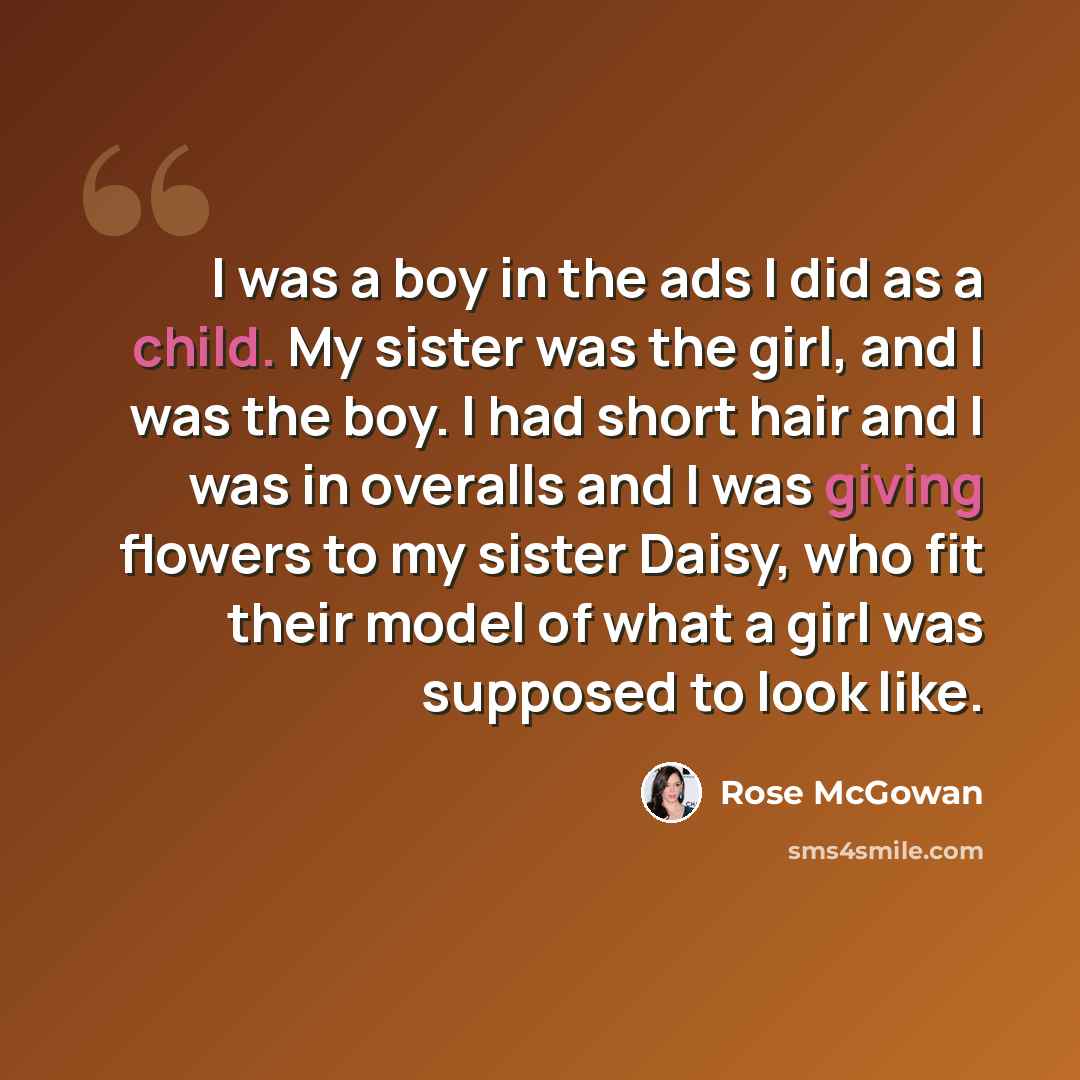 “I was a boy in the ads I did as a child. My sister was the girl, and I was the boy. I had short hair and I was in overalls and I was giving flowers to my sister Daisy, who fit their model of what a girl was supposed to look like.” quote by Rose McGowan