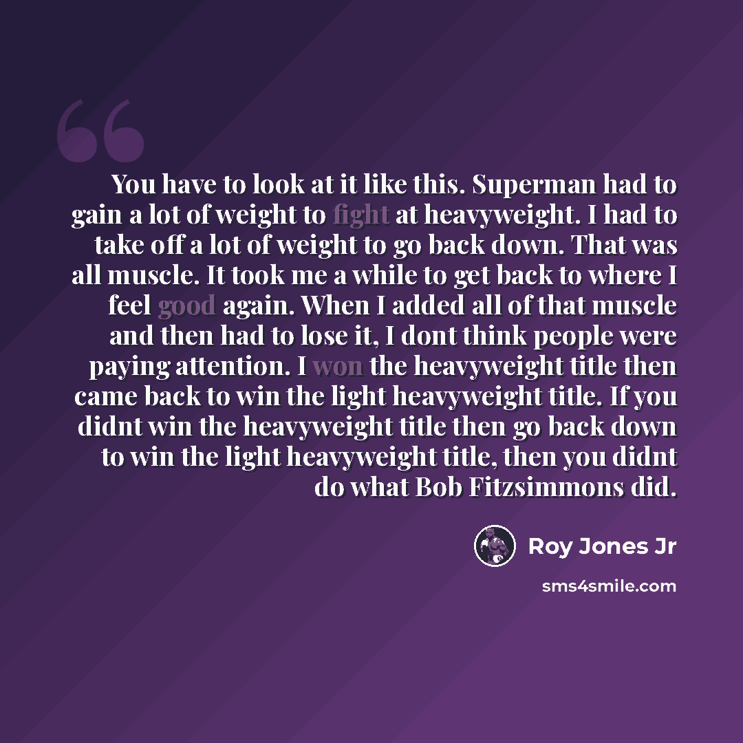 “You have to look at it like this. Superman had to gain a lot of weight to fight at heavyweight. I had to take off a lot of weight to go back down. That was all muscle. It took me a while to get back to where I feel good again. When I added all of that muscle and then had to lose it, I dont think…” quote by Roy Jones Jr