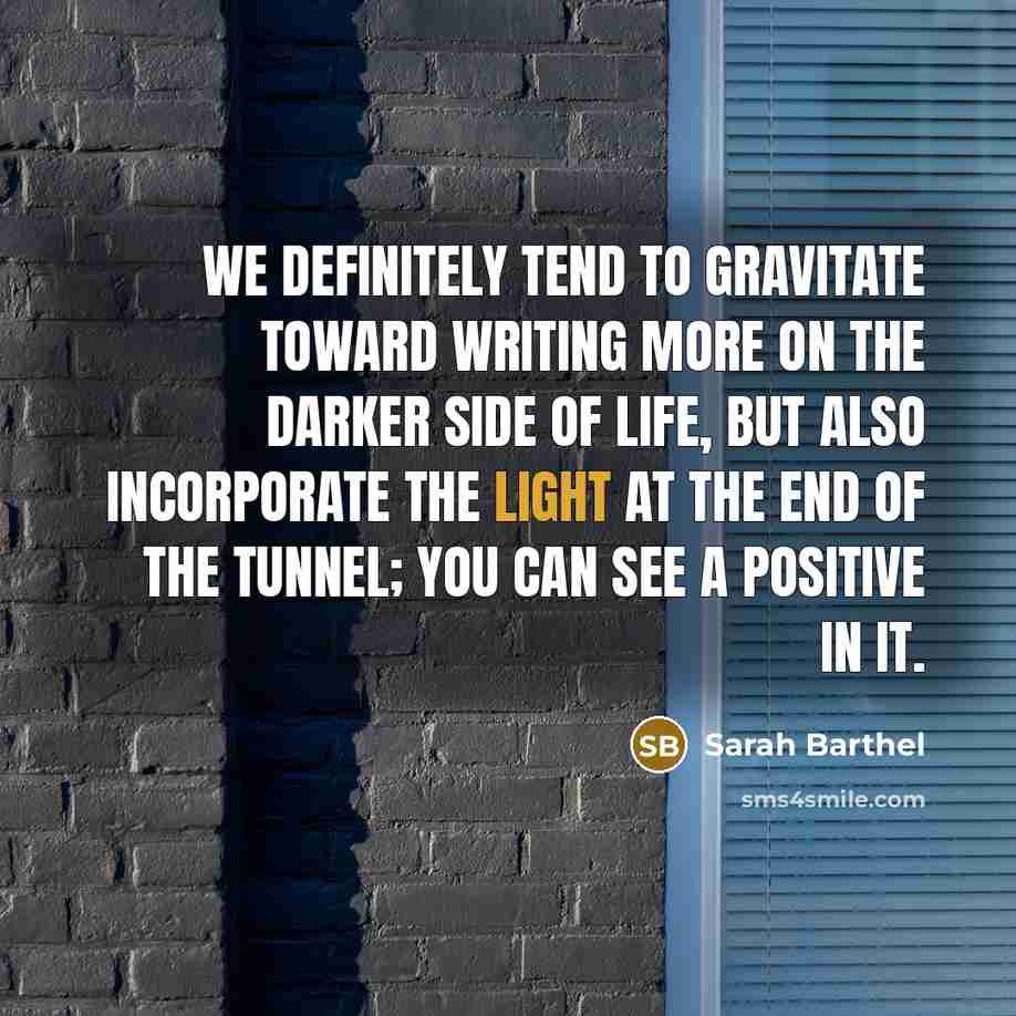 “We definitely tend to gravitate toward writing more on the darker side of life, but also incorporate the light at the end of the tunnel; you can see a positive in it.” quote by Sarah Barthel