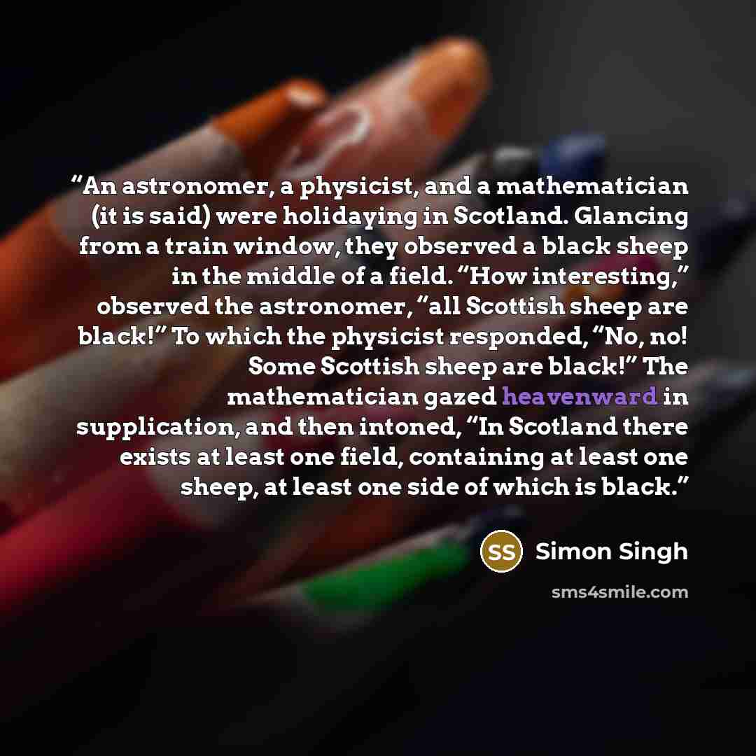 “An astronomer, a physicist, and a mathematician (it is said) were holidaying in Scotland. Glancing from a train window, they observed a black sheep in the middle of a field. “How interesting,” observed the astronomer, “all Scottish sheep are black!” To which the physicist responded, “No, no! Some…” quote by Simon Singh
