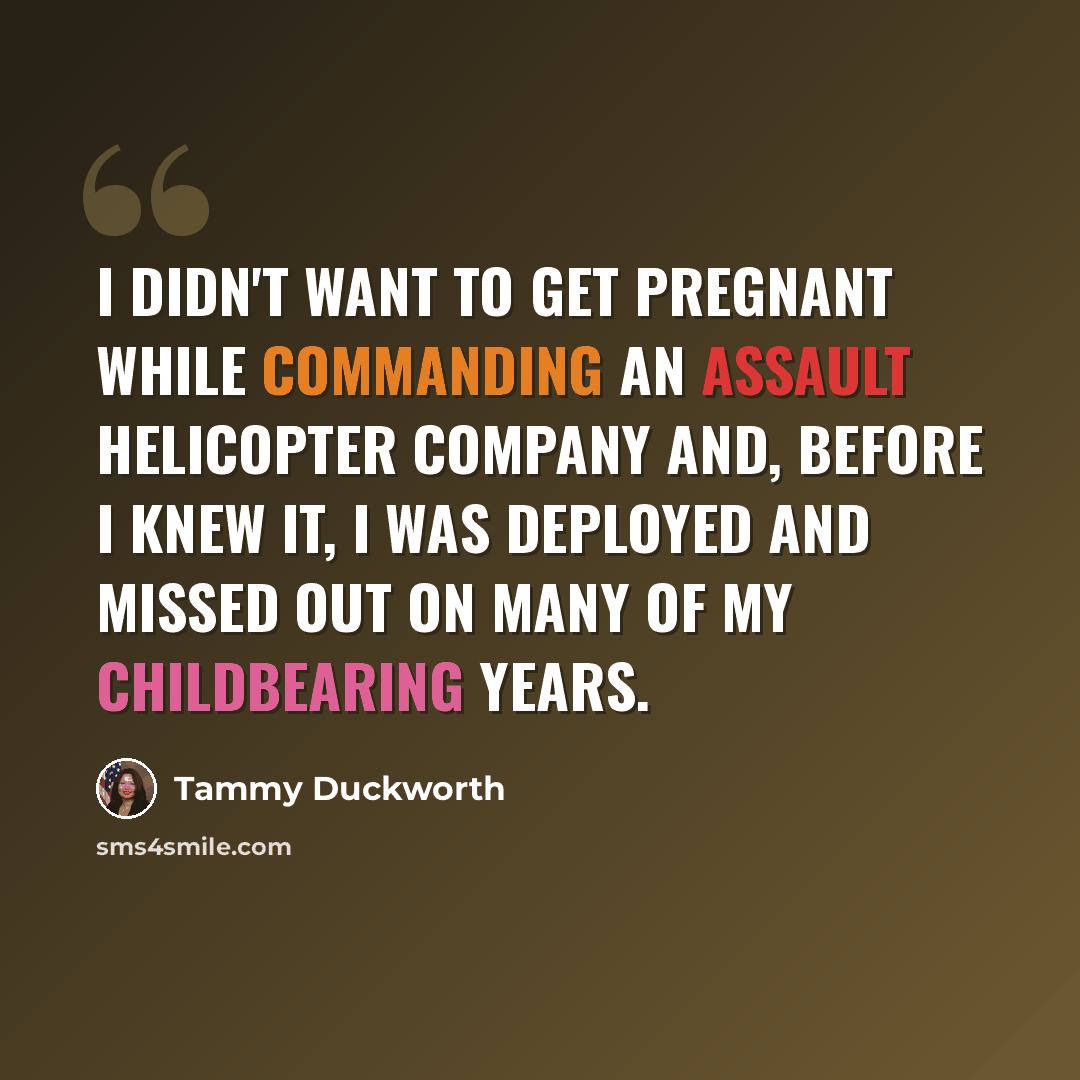 “I didn't want to get pregnant while commanding an assault helicopter company and, before I knew it, I was deployed and missed out on many of my childbearing years.” quote by Tammy Duckworth