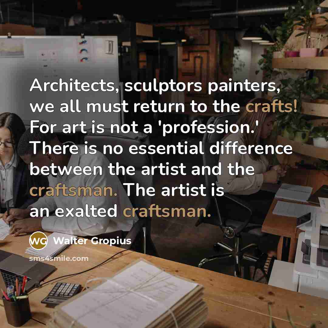 “Architects, sculptors painters, we all must return to the crafts! For art is not a 'profession.' There is no essential difference between the artist and the craftsman. The artist is an exalted craftsman.” quote by Walter Gropius