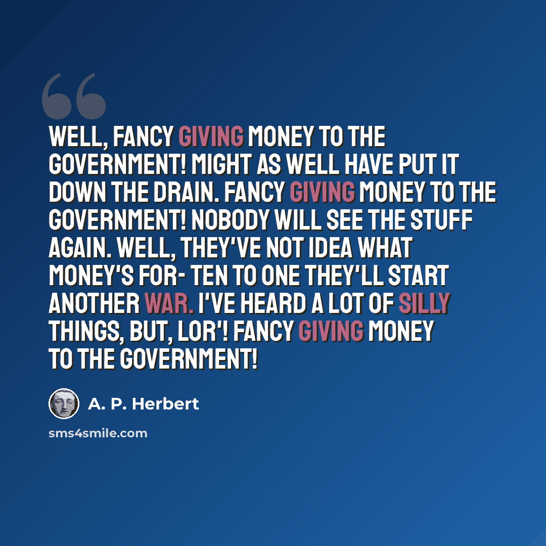 “Well, fancy giving money to the Government! Might as well have put it down the drain. Fancy giving money to the Government! Nobody will see the stuff again. Well, they've not idea what money's for- Ten to one they'll start another war. I've heard a lot of silly things, but, Lor'! Fancy giving…” quote by A. P. Herbert