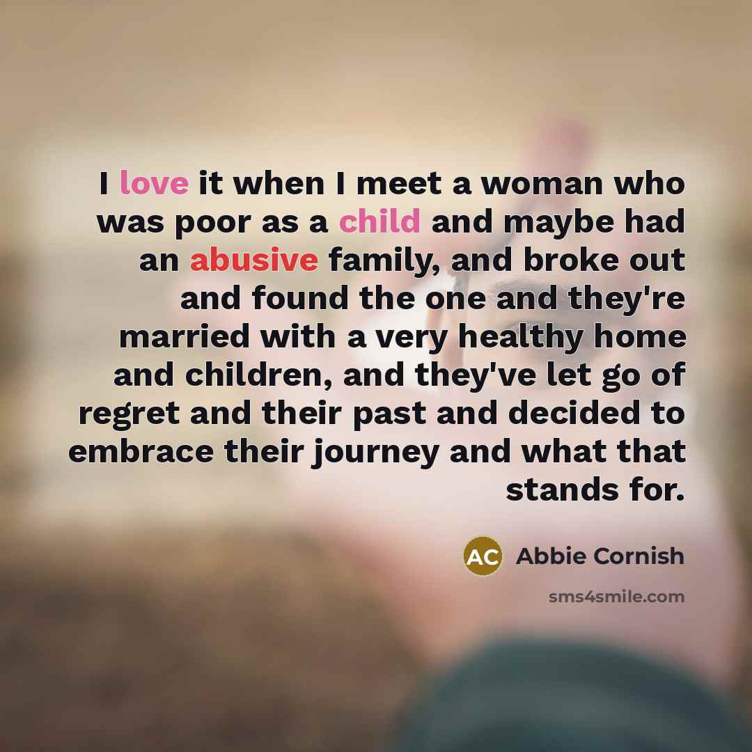 “I love it when I meet a woman who was poor as a child and maybe had an abusive family, and broke out and found the one and they're married with a very healthy home and children, and they've let go of regret and their past and decided to embrace their journey and what that stands for.” quote by Abbie Cornish