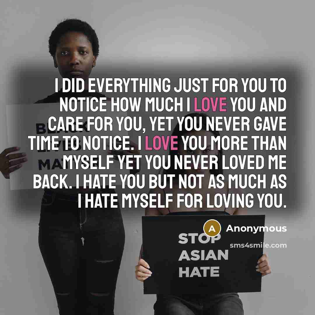 “I did everything just for you to notice how much I love you and care for you, yet you never gave time to notice. I love you more than myself yet you never loved me back. I hate you but not as much as I hate myself for loving you.” quote by Anonymous
