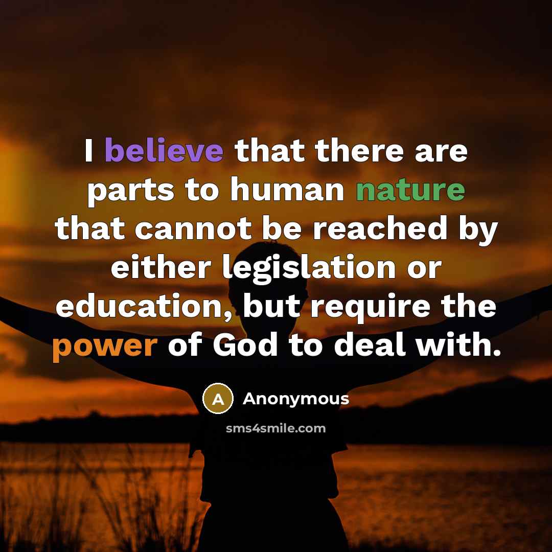 “I believe that there are parts to human nature that cannot be reached by either legislation or education, but require the power of God to deal with.” quote by Anonymous