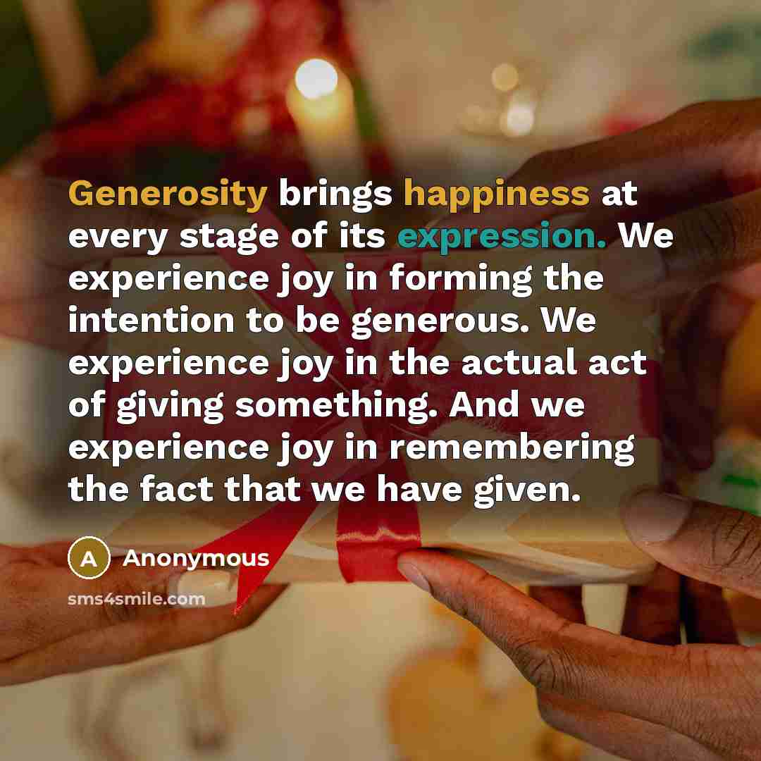 “Generosity brings happiness at every stage of its expression. We experience joy in forming the intention to be generous. We experience joy in the actual act of giving something. And we experience joy in remembering the fact that we have given.” quote by Anonymous