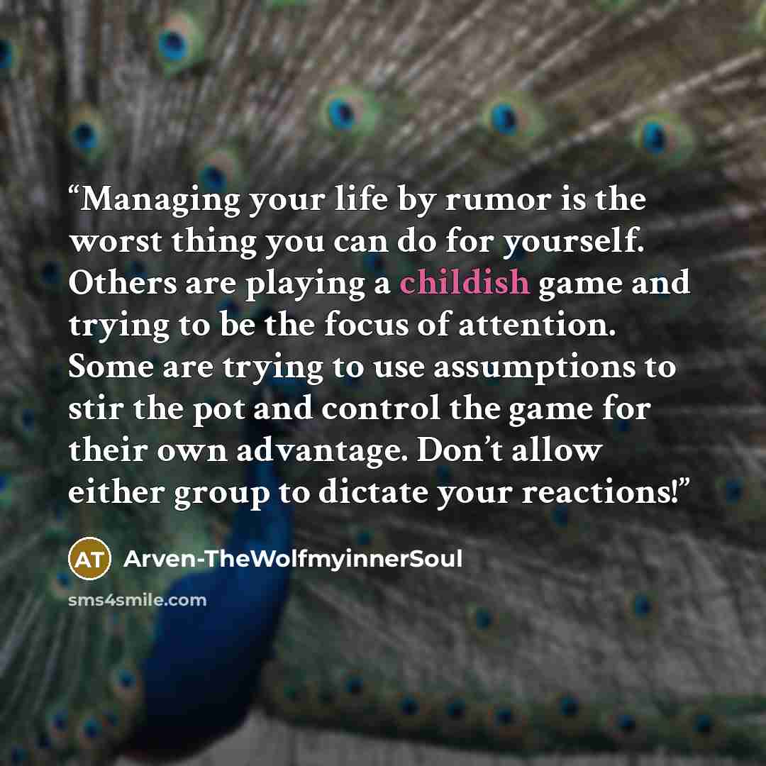 “Managing your life by rumor is the worst thing you can do for yourself. Others are playing a childish game and trying to be the focus of attention. Some are trying to use assumptions to stir the pot and control the game for their own advantage. Don’t allow either group to dictate your reactions!” quote by Arven-TheWolfmyinnerSoul