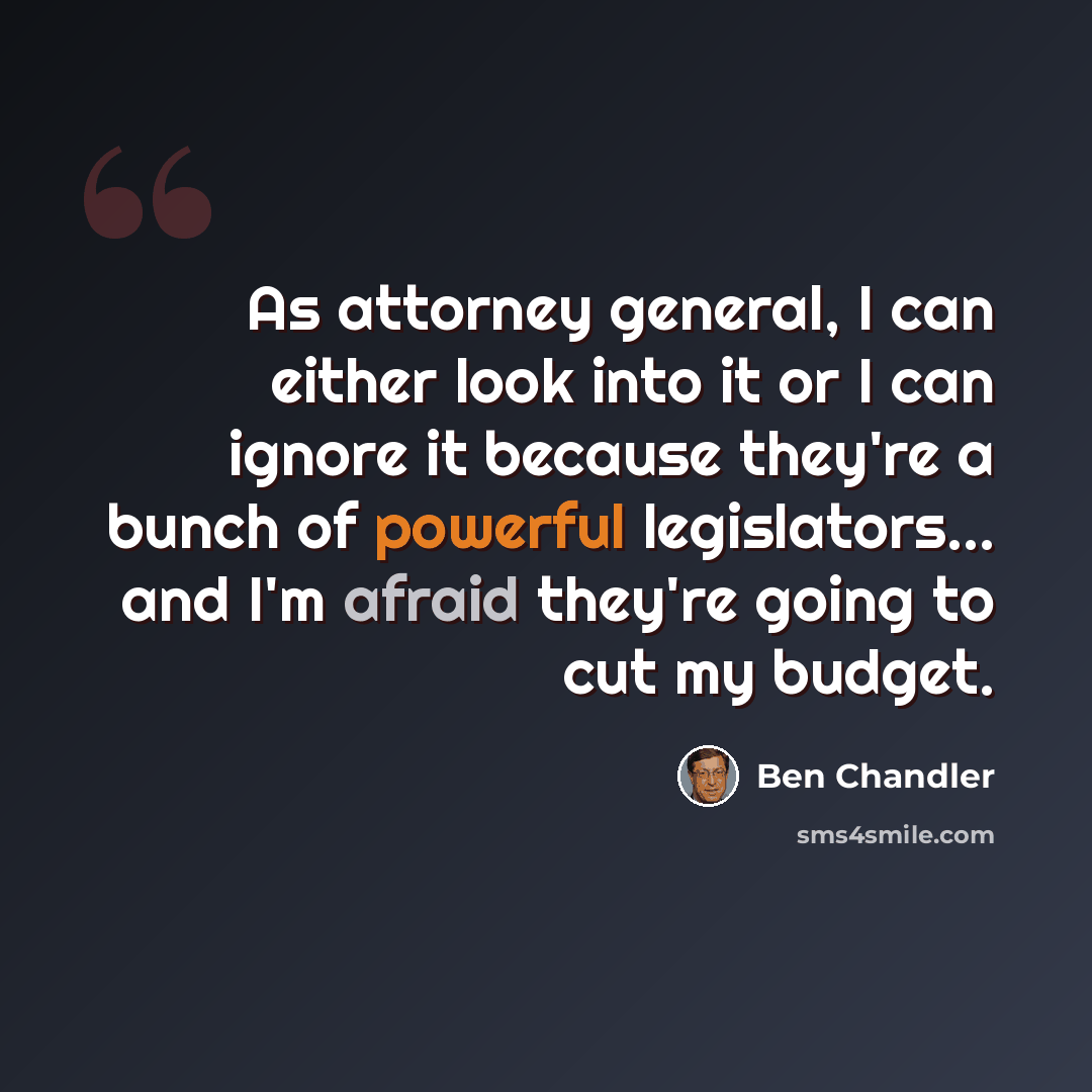 “As attorney general, I can either look into it or I can ignore it because they're a bunch of powerful legislators... and I'm afraid they're going to cut my budget.” quote by Ben Chandler