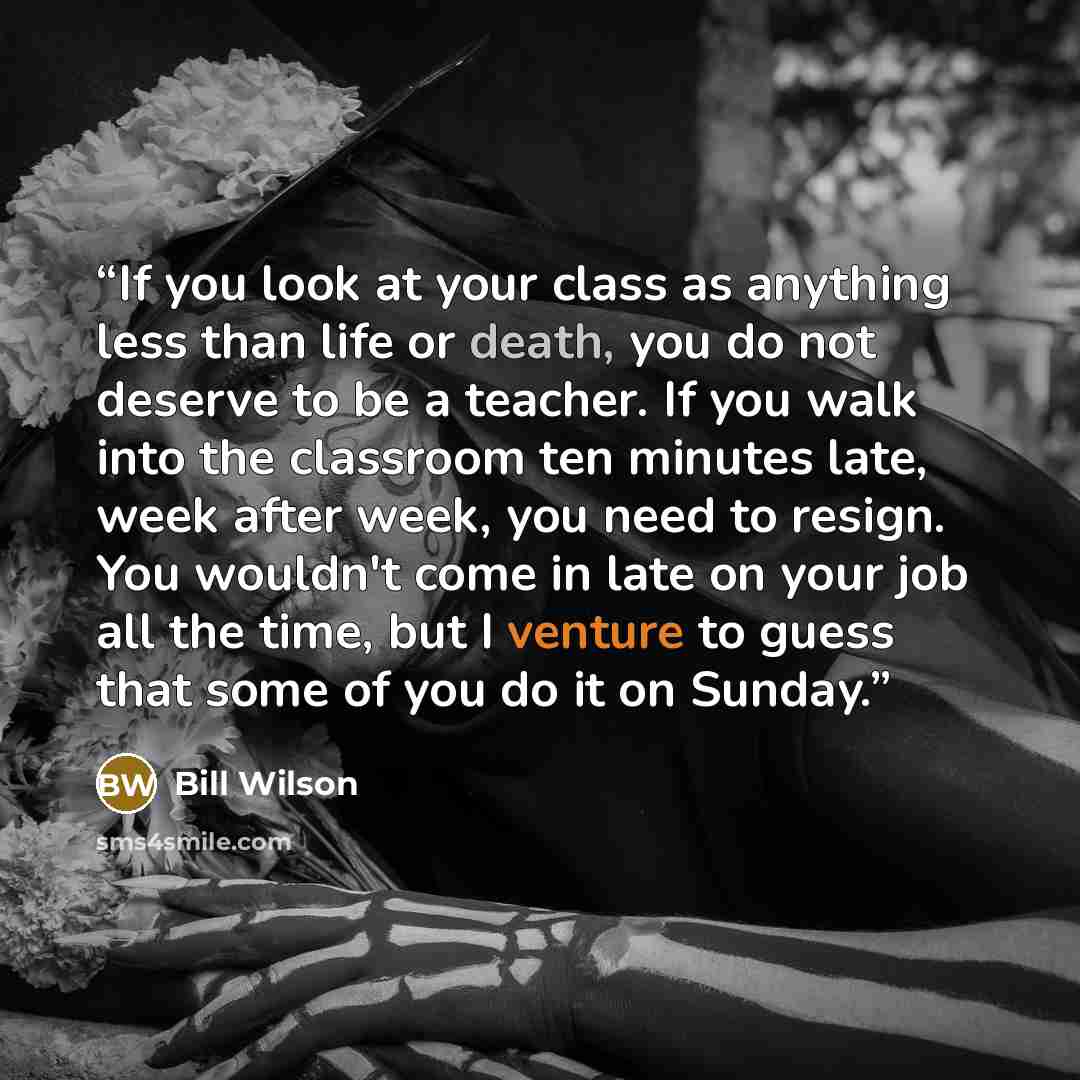 “If you look at your class as anything less than life or death, you do not deserve to be a teacher. If you walk into the classroom ten minutes late, week after week, you need to resign. You wouldn't come in late on your job all the time, but I venture to guess that some of you do it on Sunday.” quote by Bill Wilson